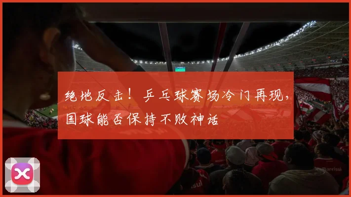 绝地反击!乒乓球赛场冷门再现,国球能否保持不败神话