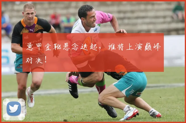 意甲金靴悬念迭起，谁将上演巅峰对决！
