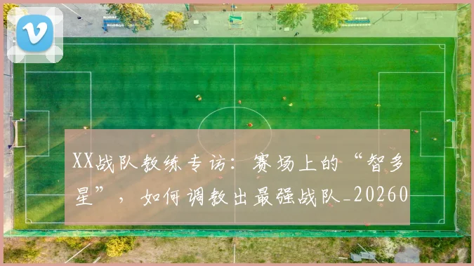 XX战队教练专访：赛场上的“智多星”，如何调教出最强战队_20260702172116