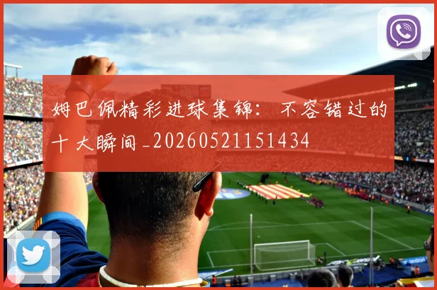 姆巴佩精彩进球集锦：不容错过的十大瞬间_20260521151434