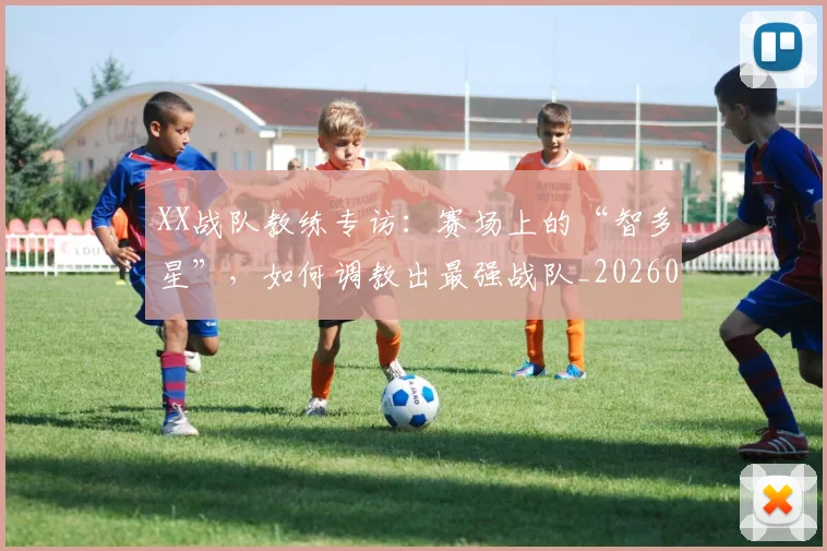 XX战队教练专访：赛场上的“智多星”，如何调教出最强战队_20260530143847_20260702172117