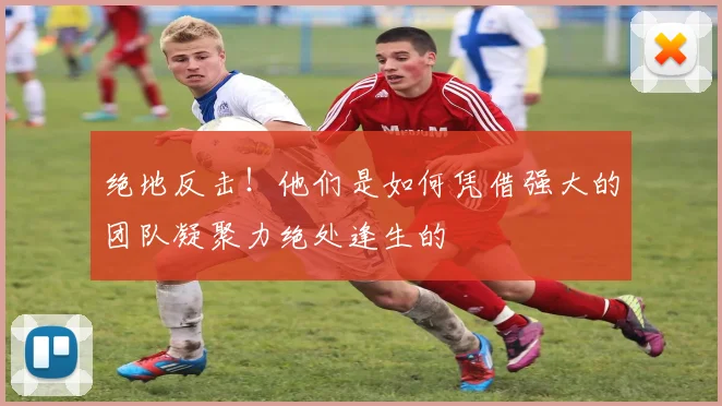 绝地反击！他们是如何凭借强大的团队凝聚力绝处逢生的