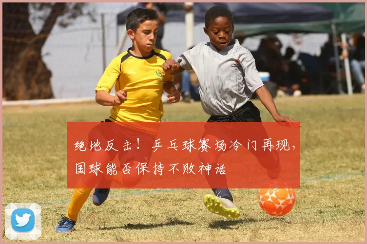 绝地反击！乒乓球赛场冷门再现，国球能否保持不败神话