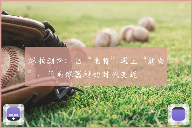 球拍测评：当“老将”遇上“新秀”，羽毛球器材的时代变迁
