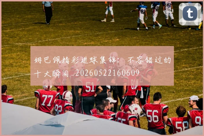 姆巴佩精彩进球集锦：不容错过的十大瞬间_20260522160609